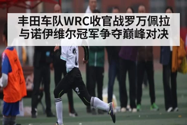 丰田车队WRC收官战罗万佩拉与诺伊维尔冠军争夺巅峰对决