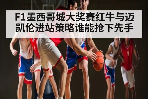 F1墨西哥城大奖赛红牛与迈凯伦进站策略谁能抢下先手